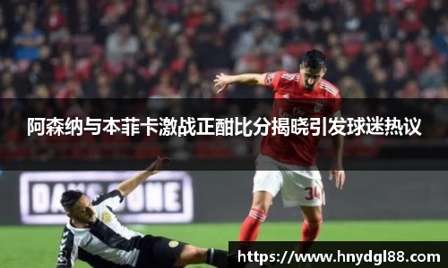 阿森纳与本菲卡激战正酣比分揭晓引发球迷热议